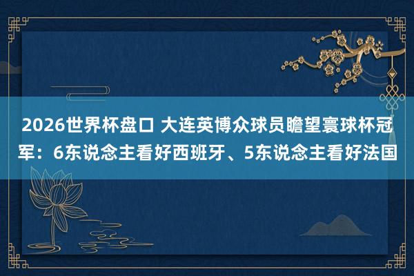 2026世界杯盘口 大连英博众球员瞻望寰球杯冠军：6东说念主看好西班牙、5东说念主看好法国