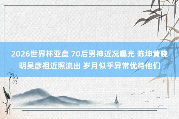 2026世界杯亚盘 70后男神近况曝光 陈坤黄晓明吴彦祖近照流出 岁月似乎异常优待他们