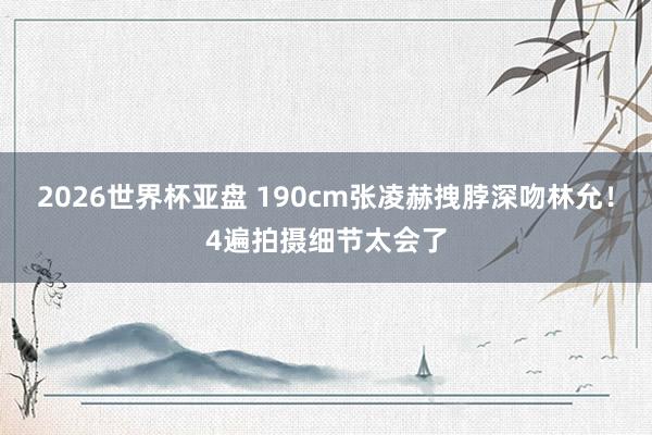 2026世界杯亚盘 190cm张凌赫拽脖深吻林允！4遍拍摄细节太会了
