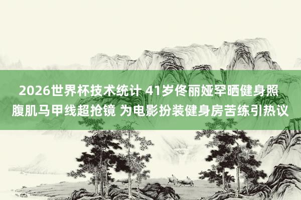 2026世界杯技术统计 41岁佟丽娅罕晒健身照 腹肌马甲线超抢镜 为电影扮装健身房苦练引热议