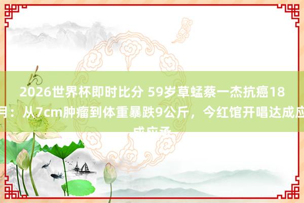 2026世界杯即时比分 59岁草蜢蔡一杰抗癌18个月:从7cm肿瘤到体重暴跌9公斤,今红馆开唱达成应承