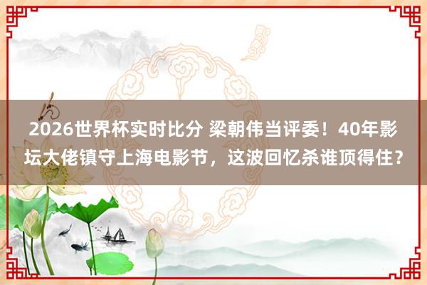 2026世界杯实时比分 梁朝伟当评委！40年影坛大佬镇守上海电影节，这波回忆杀谁顶得住？