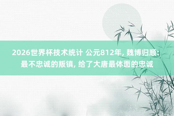 2026世界杯技术统计 公元812年， 魏博归顺: 最不忠诚的叛镇， 给了大唐最体面的忠诚
