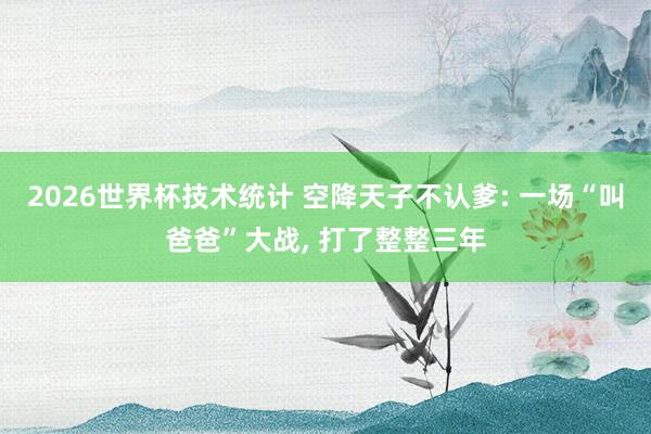 2026世界杯技术统计 空降天子不认爹: 一场“叫爸爸”大战, 打了整整三年