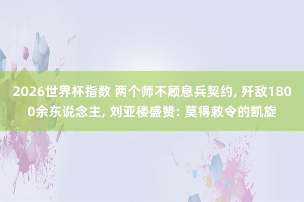 2026世界杯指数 两个师不顾息兵契约, 歼敌1800余东说念主, 刘亚楼盛赞: 莫得敕令的凯旋