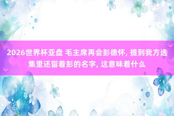 2026世界杯亚盘 毛主席再会彭德怀, 提到我方选集里还留着彭的名字, 这意味着什么