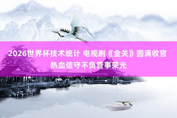 2026世界杯技术统计 电视剧《金关》圆满收官 热血信守不负管事荣光
