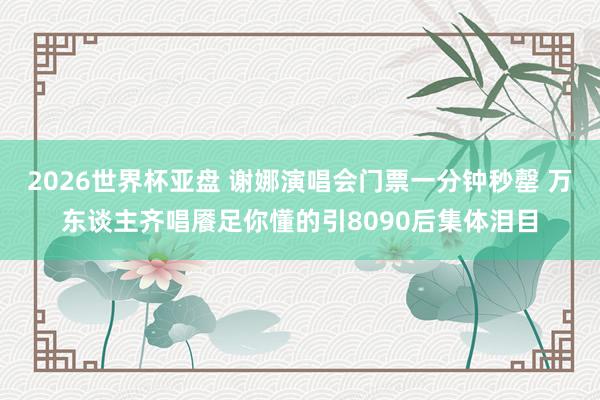 2026世界杯亚盘 谢娜演唱会门票一分钟秒罄 万东谈主齐唱餍足你懂的引8090后集体泪目