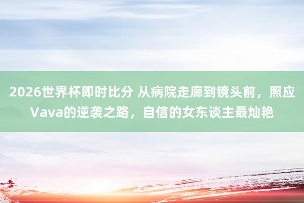 2026世界杯即时比分 从病院走廊到镜头前，照应Vava的逆袭之路，自信的女东谈主最灿艳