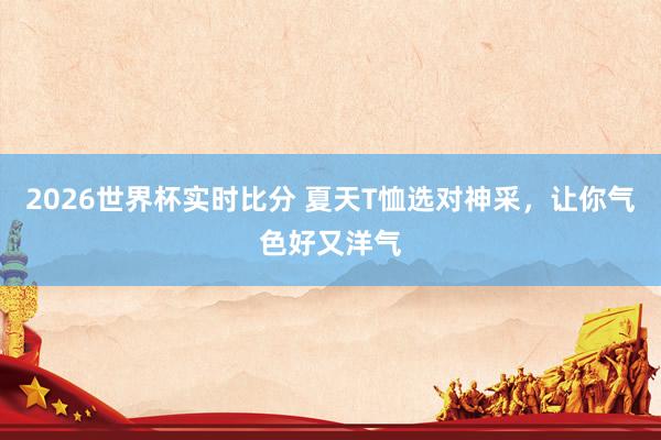 2026世界杯实时比分 夏天T恤选对神采,让你气色好又洋气