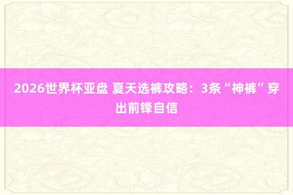 2026世界杯亚盘 夏天选裤攻略：3条“神裤”穿出前锋自信