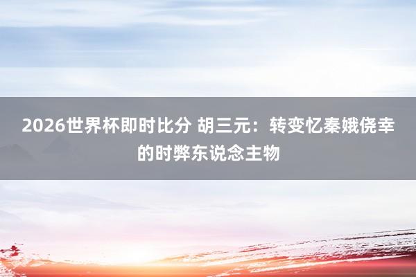 2026世界杯即时比分 胡三元:转变忆秦娥侥幸的时弊东说念主物