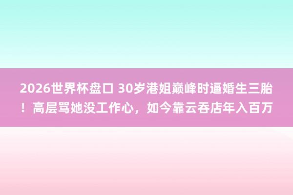 2026世界杯盘口 30岁港姐巅峰时逼婚生三胎！高层骂她没工作心，如今靠云吞店年入百万