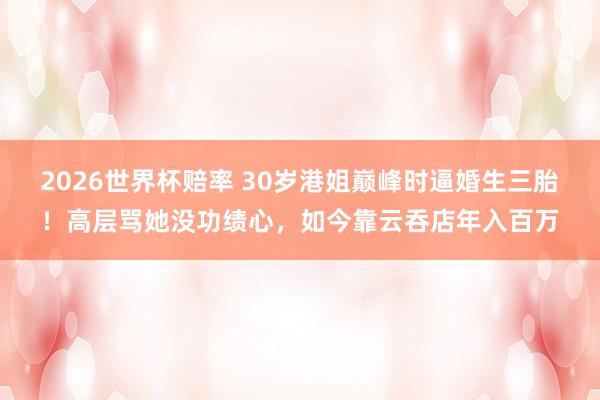 2026世界杯赔率 30岁港姐巅峰时逼婚生三胎！高层骂她没功绩心，如今靠云吞店年入百万