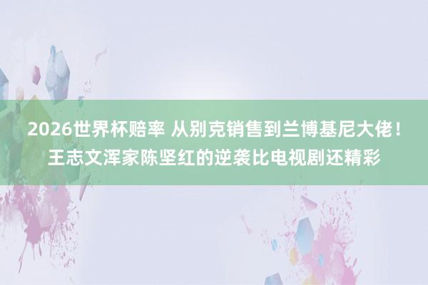 2026世界杯赔率 从别克销售到兰博基尼大佬!王志文浑家陈坚红的逆袭比电视剧还精彩