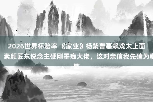 2026世界杯赔率 《家业》杨紫曹磊飙戏太上面!素颜匠东说念主硬刚墨痴大佬,这对亲信我先磕为敬