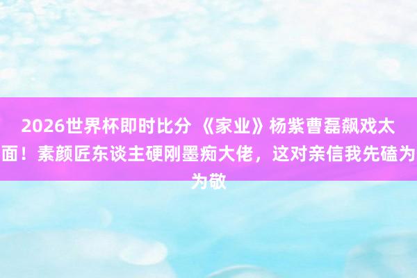 2026世界杯即时比分 《家业》杨紫曹磊飙戏太上面!素颜匠东谈主硬刚墨痴大佬,这对亲信我先磕为敬