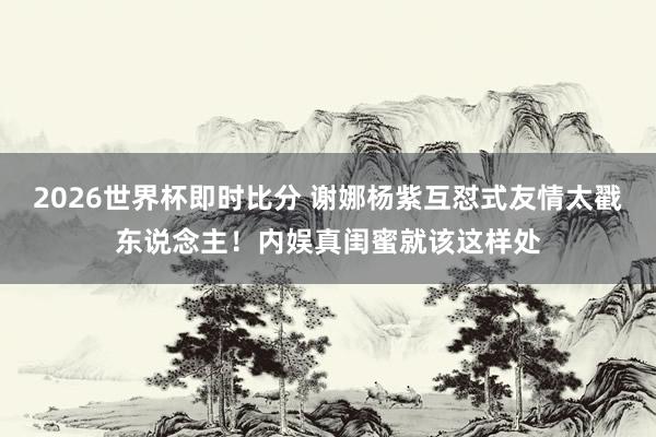2026世界杯即时比分 谢娜杨紫互怼式友情太戳东说念主!内娱真闺蜜就该这样处
