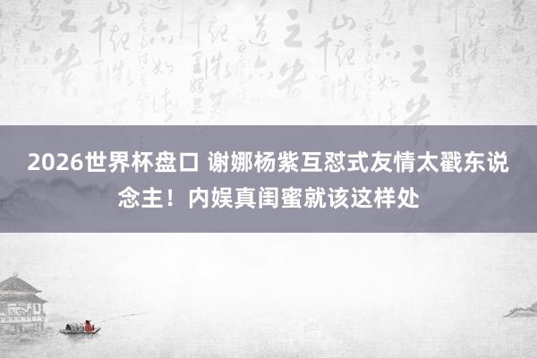2026世界杯盘口 谢娜杨紫互怼式友情太戳东说念主！内娱真闺蜜就该这样处