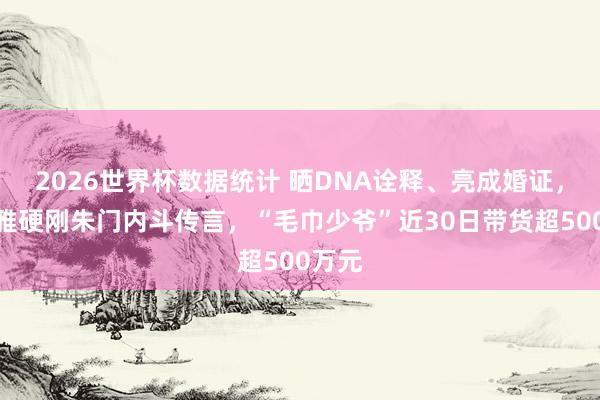 2026世界杯数据统计 晒DNA诠释、亮成婚证,洁丽雅硬刚朱门内斗传言,“毛巾少爷”近30日带货超500万元