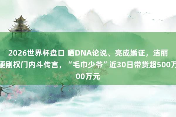 2026世界杯盘口 晒DNA论说、亮成婚证,洁丽雅硬刚权门内斗传言,“毛巾少爷”近30日带货超500万元