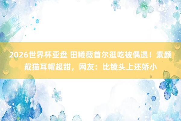 2026世界杯亚盘 田曦薇首尔逛吃被偶遇！素颜戴猫耳帽超甜，网友：比镜头上还娇小