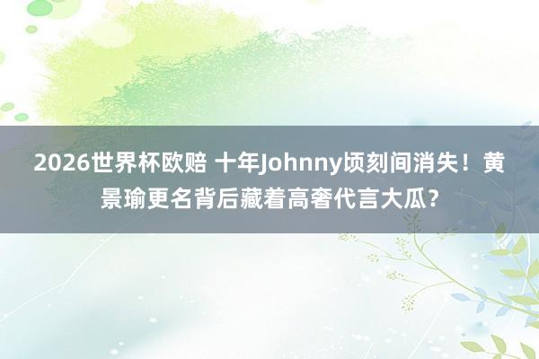 2026世界杯欧赔 十年Johnny顷刻间消失!黄景瑜更名背后藏着高奢代言大瓜?