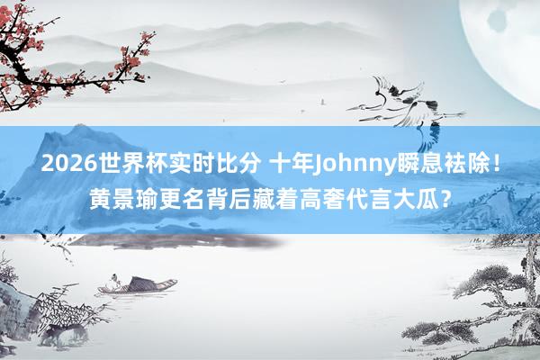 2026世界杯实时比分 十年Johnny瞬息袪除!黄景瑜更名背后藏着高奢代言大瓜?