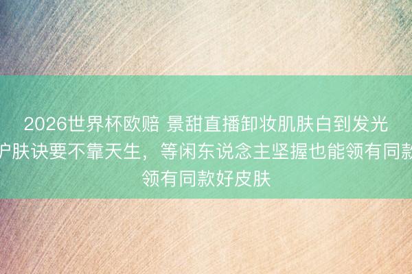 2026世界杯欧赔 景甜直播卸妆肌肤白到发光:她的护肤诀要不靠天生,等闲东说念主坚握也能领有同款好皮肤