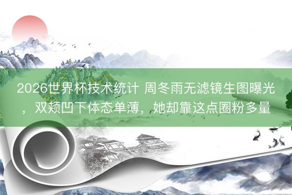 2026世界杯技术统计 周冬雨无滤镜生图曝光,双颊凹下体态单薄,她却靠这点圈粉多量
