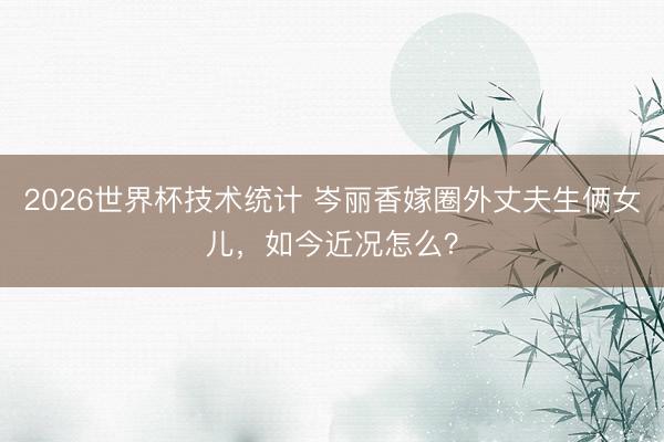 2026世界杯技术统计 岑丽香嫁圈外丈夫生俩女儿,如今近况怎么?