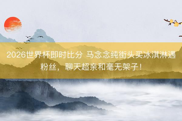 2026世界杯即时比分 马念念纯街头买冰淇淋遇粉丝,聊天超亲和毫无架子!