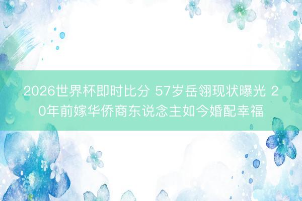 2026世界杯即时比分 57岁岳翎现状曝光 20年前嫁华侨商东说念主如今婚配幸福