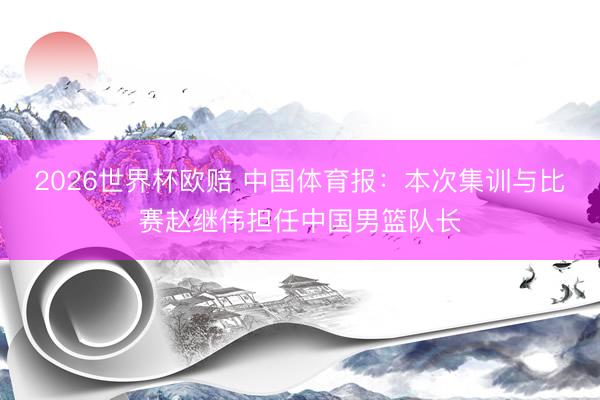 2026世界杯欧赔 中国体育报：本次集训与比赛赵继伟担任中国男篮队长