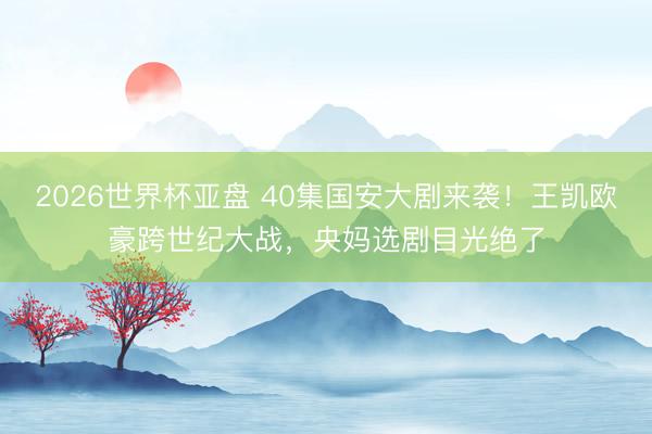 2026世界杯亚盘 40集国安大剧来袭！王凯欧豪跨世纪大战，央妈选剧目光绝了