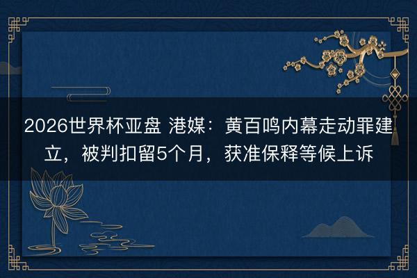 2026世界杯亚盘 港媒:黄百鸣内幕走动罪建立,被判扣留5个月,获准保释等候上诉