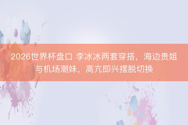 2026世界杯盘口 李冰冰两套穿搭，海边贵姐与机场潮妹，高亢即兴摆脱切换