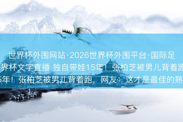 世界杯外围网站·2026世界杯外围平台·国际足联世界杯外围，2026世界杯文字直播 独自带娃15年！张柏芝被男儿背着跑，网友：这才是最佳的熟谙