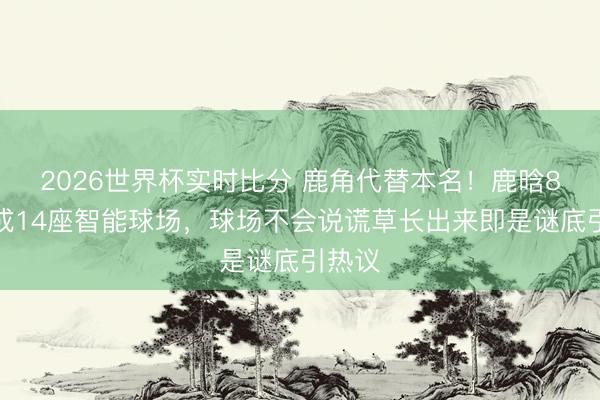 2026世界杯实时比分 鹿角代替本名!鹿晗8年建成14座智能球场,球场不会说谎草长出来即是谜底引热议