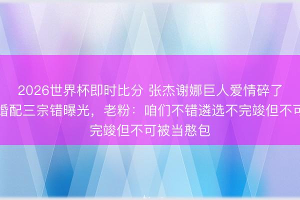 2026世界杯即时比分 张杰谢娜巨人爱情碎了!十六年婚配三宗错曝光,老粉:咱们不错遴选不完竣但不可被当憨包