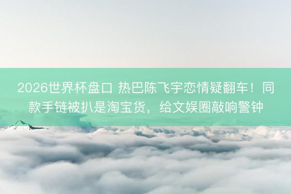 2026世界杯盘口 热巴陈飞宇恋情疑翻车!同款手链被扒是淘宝货,给文娱圈敲响警钟