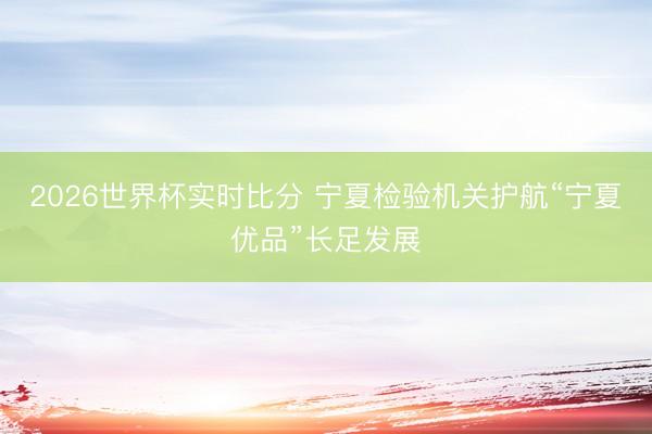 2026世界杯实时比分 宁夏检验机关护航“宁夏优品”长足发展