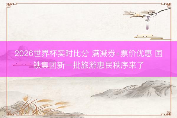 2026世界杯实时比分 满减券+票价优惠 国铁集团新一批旅游惠民秩序来了