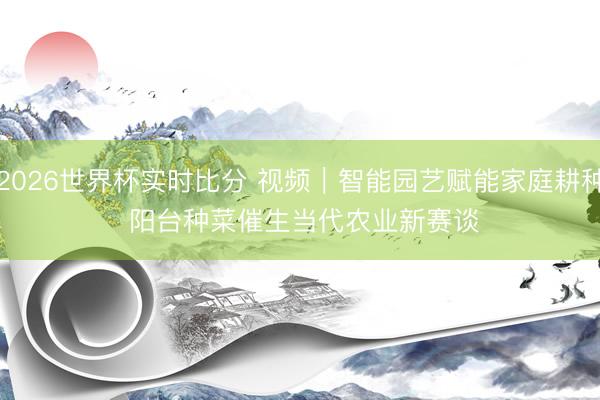 2026世界杯实时比分 视频|智能园艺赋能家庭耕种 阳台种菜催生当代农业新赛谈
