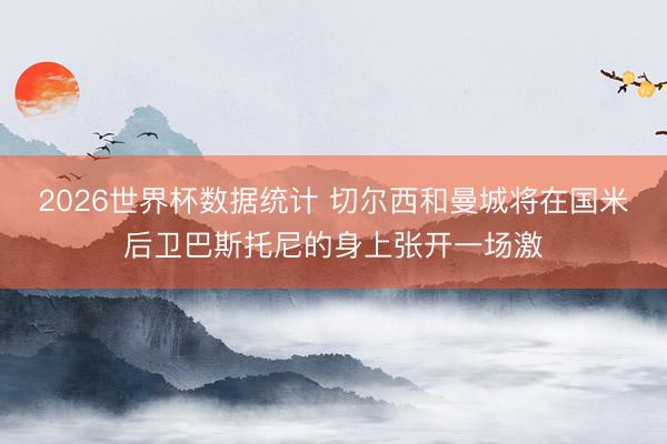 2026世界杯数据统计 切尔西和曼城将在国米后卫巴斯托尼的身上张开一场激