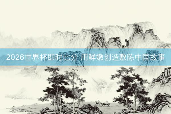 2026世界杯即时比分 用鲜嫩创造敷陈中国故事