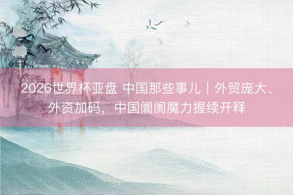 2026世界杯亚盘 中国那些事儿｜外贸庞大、外资加码，中国阛阓魔力握续开释