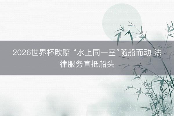 2026世界杯欧赔 “水上同一室”随船而动 法律服务直抵船头