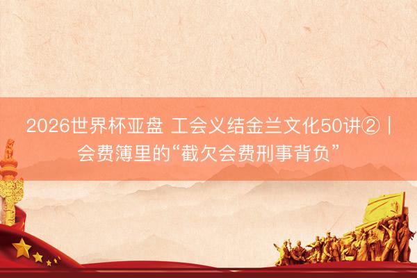 2026世界杯亚盘 工会义结金兰文化50讲②|会费簿里的“截欠会费刑事背负”