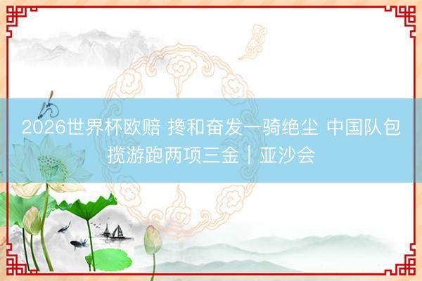 2026世界杯欧赔 搀和奋发一骑绝尘 中国队包揽游跑两项三金｜亚沙会
